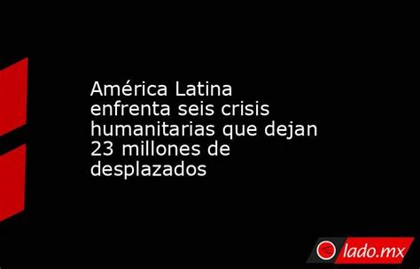 América Latina Enfrenta Seis Crisis Humanitarias Que Dejan 23 Millones