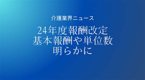 2024年度介護報酬改定以降の各単位数・算定構造が明らかに―基本報酬は訪問介護など4事業でマイナス 介護経営ドットコム