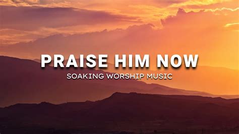 PRAISE HIM NOW SOAKING WORSHIP MUSIC INSTRUMENTAL SOAKING WORSHIP