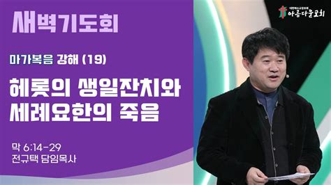 아름다운교회 새벽기도회 마가복음 강해19 2023년 8월 25일 헤롯의 생일 잔치와 세례 요한의 죽음 마가복음 6장