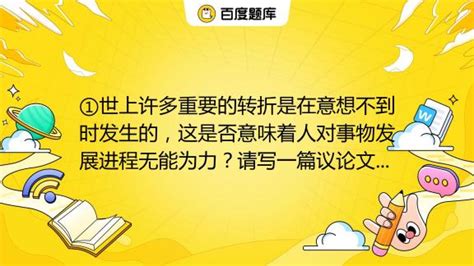 ①世上许多重要的转折是在意想不到时发生的，这是否意味着人对事物发展进程无能为力？请写一篇议论文，谈谈你对这个问题的认识和思考，题目自拟。不少于