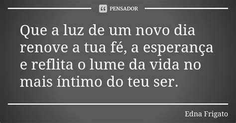 Que A Luz De Um Novo Dia Renove A Tua Edna Frigato Pensador