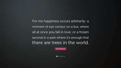 Russell Brand Quote: “For me happiness occurs arbitrarily: a moment of eye contact on a bus ...