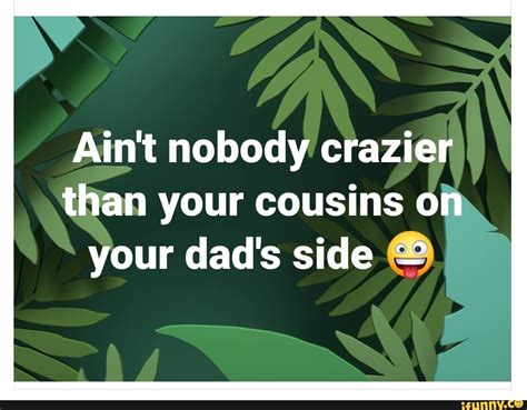 Aint Nobody Crazier Than Your Cousins On Your Dads Side Ifunny