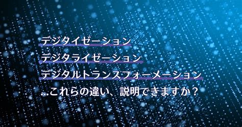 デジタイゼーション、デジタライゼーション、デジタルトランスフォーメーションこれらの違い、説明できますか？ さくマガ