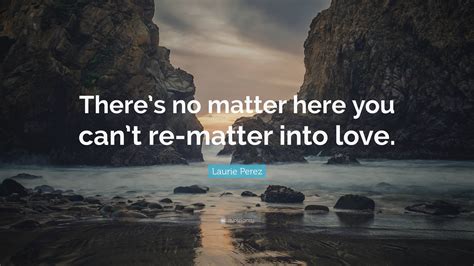 Laurie Perez Quote “theres No Matter Here You Cant Re Matter Into Love ”