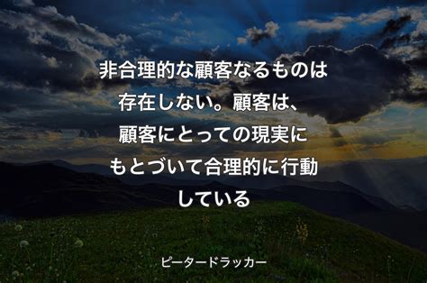 非合理的な顧客なるものは存在しない。顧客は、顧客にとっての現実にもとづいて合理的に行動している ピータードラッカー