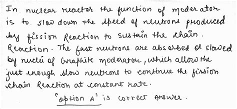 In a nuclear reactor, the function of moderator is