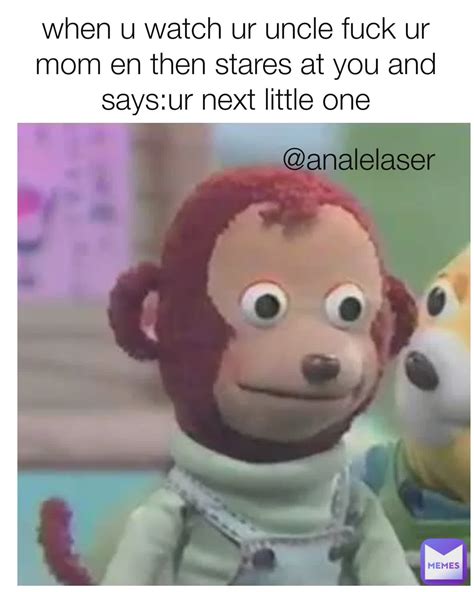 When U Watch Ur Uncle Fuck Ur Mom En Then Stares At You And Says Ur
