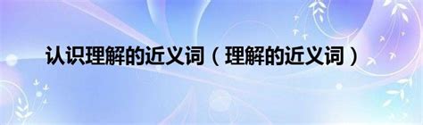 认识理解的近义词（理解的近义词）环球知识网