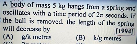 A Body Of Mass 5 Kg Hangs From A Spring And Oscillates With A Time Period