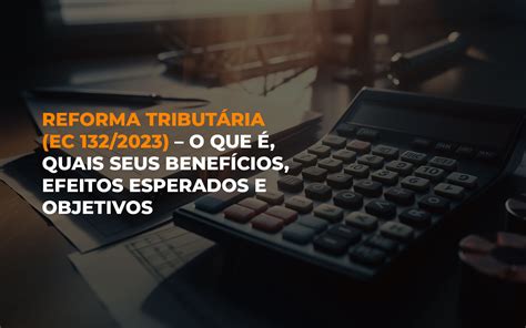 Reforma TributÁria Ec 1322023 O Que É Quais Seus BenefÍcios Efeitos Esperados E Objetivos