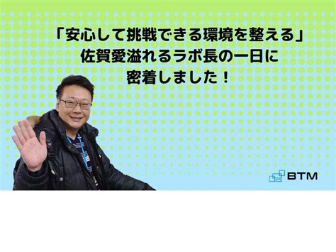 安心して挑戦できる環境を整える佐賀愛溢れるラボ長の一日に密着しました！｜ブログ｜株式会社btm