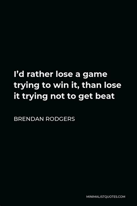 Brendan Rodgers Quote: I'd rather lose a game trying to win it, than ...