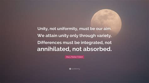 Mary Parker Follett Quote: “Unity, not uniformity, must be our aim. We attain unity only through ...