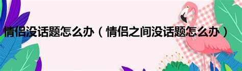 情侣没话题怎么办（情侣之间没话题怎么办）51房产网