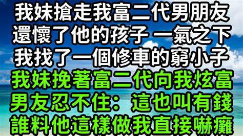 我妹搶走我富二代男朋友，還懷了他的孩子 一氣之下，我找了一個修車的窮小子，我妹挽著富二代向我炫富，男友忍不住：這也叫有錢誰料他這樣做我直接嚇癱