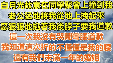 （完結爽文）白月光故意在同學聚會上撞到我，老公猛地將我從地上拽起來，惡狠狠地掐著我的後脖子，這一次我沒有哭鬧彎腰道歉，我知道這次折的不僅僅是我的腰，還有我們未滿一年的婚姻！ 幸福 出軌 家產