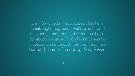 Jesse Jackson Quote: “I am – Somebody. I may be poor, but I am – Somebody! I may be on welfare ...