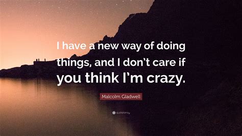 Malcolm Gladwell Quote “i Have A New Way Of Doing Things And I Don’t Care If You Think I’m Crazy ”