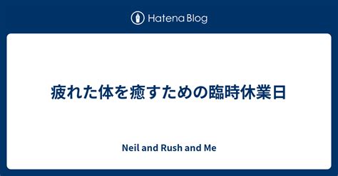 疲れた体を癒すための臨時休業日 Neil And Rush And Me