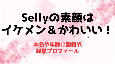 Sellyの素顔はイケメン＆かわいい！本名や年齢に国籍や経歴プロフィール 推しに捧げる