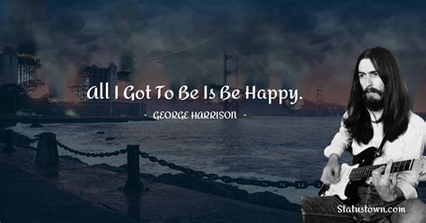 All I got to be is be happy. - George Harrison quotes