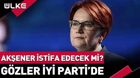 Meral Akşener İstifa Edecek Mi Gözler İYİ Parti de haber