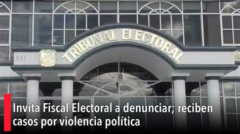 Invita Fiscal Electoral A Denunciar Reciben Casos Por Violencia