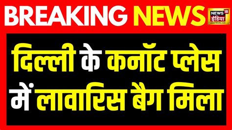 Breaking News दिल्ली के कनॉट प्लेस में लावारिस बैग मिलने से हड़कंप