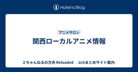 関西ローカルアニメ情報 2ちゃんねるの方舟 Reloaded 2chまとめサイト案内