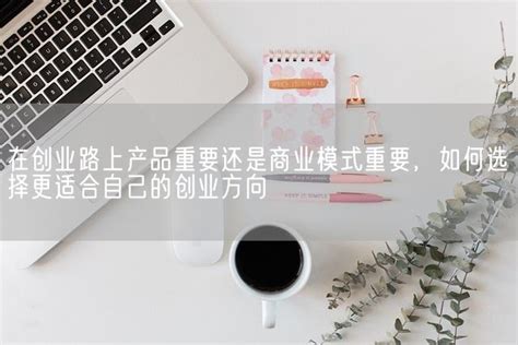 在创业路上产品重要还是商业模式重要，如何选择更适合自己的创业方向marketup营销自动化