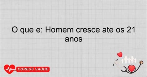 Até Quantos Anos O Homem Cresce - O Que é: Homem Cresce Até Os 21 Anos - Entenda O Processo