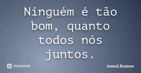 Ninguém É Tão Bom Quanto Todos Nós Juntos - Ninguém é tão bom, quanto todos nós... AnnaLRamos - Pensador