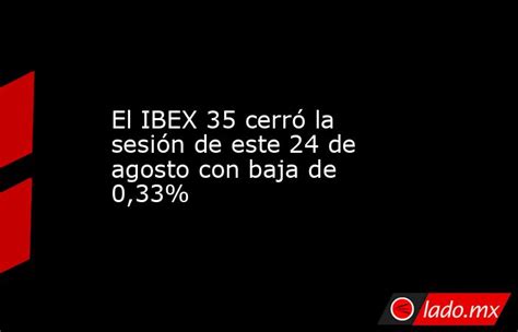 El Ibex 35 Cerró La Sesión De Este 24 De Agosto Con Baja De 033 Ladomx