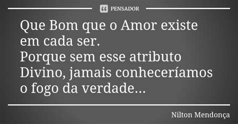 Que Bom Que O Amor Existe Em Cada Ser Nilton Mendon A Pensador