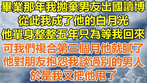 （完結爽文）畢業那年我拋棄男友出國讀博，從此我成了他的白月光，他單身整整五年只為等我回來，可我們複合第三個月他就膩了，他對朋友抱怨我談過別的男人，於是我又把他甩了！情感幸福出軌家產白