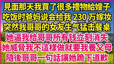 見面那天我買了很多禮物給嫂子。吃饭时爸妈说会给我230万嫁妆。突然我哥哥的女友生气猛击餐桌。她逼我给哥哥所有钱立刻消失。她威脅我不這樣做就要我養父母。隨後哥哥一句話讓她跪下道歉 人生故事