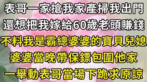 表哥一家搶我家產掃我出門，還想把我嫁給60歲老頭賺錢！不料我是霸總婆婆的寶貝兒媳，婆婆當晚帶保鏢包圍他家！一舉動表哥當場下跪求原諒！翠花的秘