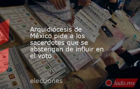 Arquidiócesis De México Pide A Los Sacerdotes Que Se Abstengan De Influir En El Voto Ladomx