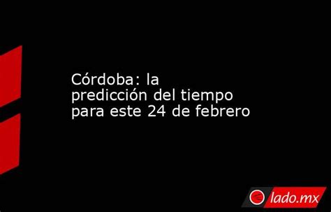 Córdoba La Predicción Del Tiempo Para Este 24 De Febrero Lado Mx