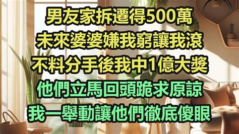 男友家拆遷得500萬，未來婆婆嫌我窮讓我滾，不料分手後我中1億大獎，他們立馬回頭跪求原諒，我一舉動讓他們徹底傻眼《完結爽文》 Youtube