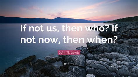 John E Lewis Quote If Not Us Then Who If Not Now Then When”