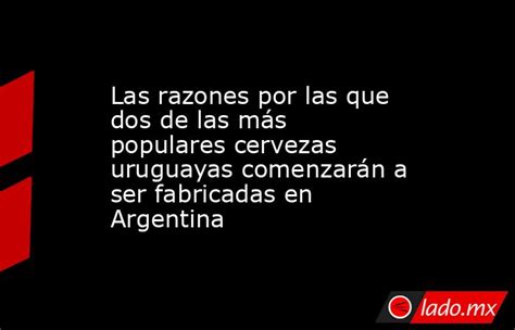 Las Razones Por Las Que Dos De Las Más Populares Cervezas Uruguayas Comenzarán A Ser Fabricadas