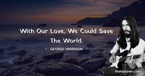 With our love, we could save the world. - George Harrison quotes