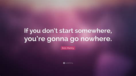 Bob Marley Quote If You Dont Start Somewhere Youre Gonna Go Nowhere”