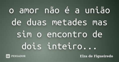 O Amor Não é A União De Duas Metades Elza De Figueiredo Pensador