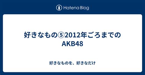 好きなもの 2012年ごろまでのakb48 好きなものを、好きなだけ