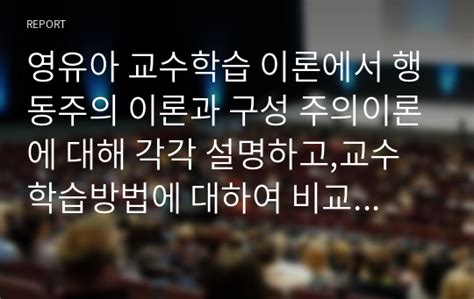 영유아 교수학습 이론에서 행동주의 이론과 구성 주의이론에 대해 각각 설명하고교수학습방법에 대하여 비교하여 논하시오 레포트