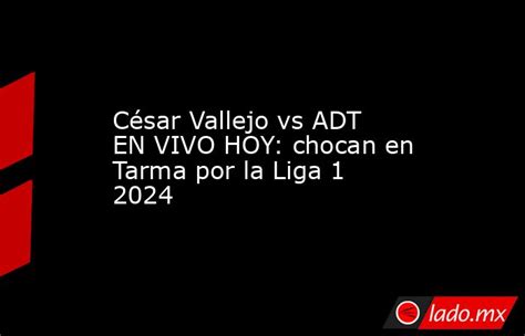 César Vallejo Vs Adt En Vivo Hoy Chocan En Tarma Por La Liga 1 2024